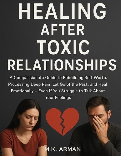 Healing After Toxic Relationships: A Compassionate Guide to Rebuilding Self-Worth, Processing Deep Pain, Let Go of the Past, and Heal Emotionally-Even If You Struggle to Talk About Your Feelings