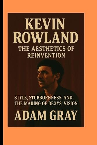 Kevin Rowland: The Aesthetics of Reinvention Style, Stubbornness, and the Making of Dexys' Vision