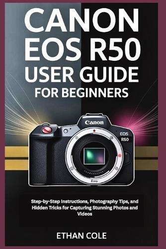 Canon EOS R50 User Guide for Beginners: Step-by-Step Instructions, Photography Tips, and Hidden Tricks for Capturing Stunning Photos and Videos