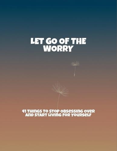 Let Go Of The Worry: 41 Things To Stop Obsessing Over And Start Living For Yourself