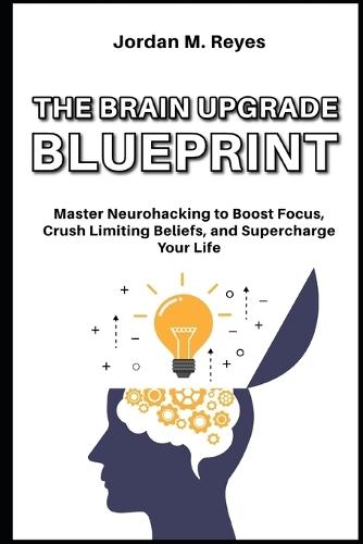 The Brain Upgrade Blueprint: Master Neurohacking to Boost Focus, Crush Limiting Beliefs, and Supercharge Your Life