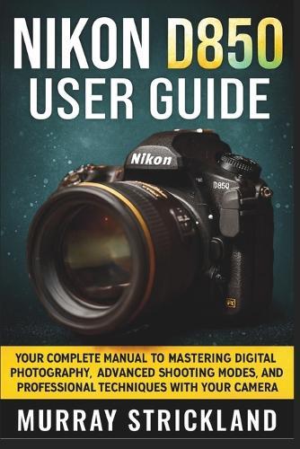 Nikon D850 User Guide: Your Complete Manual to Mastering Digital Photography, Advanced Shooting Modes, And Professional Techniques with Your Camera