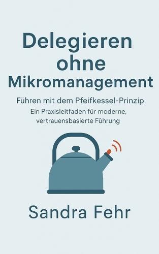 Delegieren ohne Mikromanagement: Führen mit dem Pfeifkessel-Prinzip - Ein Praxisleitfaden für moderne, vertrauensbasierte Führung