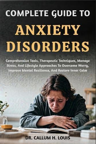 Complete Guide to Anxiety Disorders: Comprehensive Tools, Therapeutic Techniques, Manage Stress, And Lifestyle Approaches To Overcome Worry, Improve Mental Resilience, And Restore Inner Calm