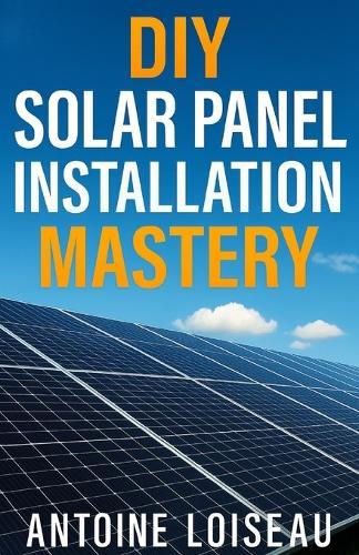DIY Solar Panel Installation Mastery: A No-Fluff, Step-by-Step Guide to Design, Install and Power Up Your Own Solar System