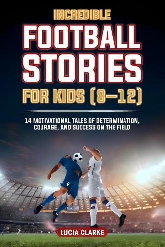 Incredible Football Stories for Kids 8-12: 14 Motivational Tales of Determination, Courage, and Success on the Field