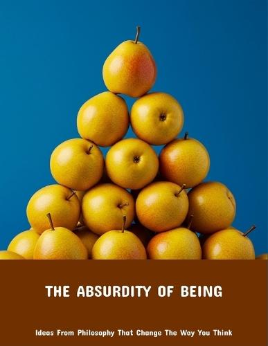 The Absurdity Of Being: Ideas From Philosophy That Change The Way You Think