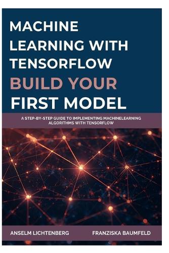 Machine Learning with Tensorflow: BUILD YOUR FIRST MODEL: A Step-by-Step Guide to Implementing MachineLearning Algorithms with TensorFlow