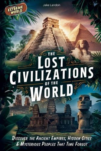 The Lost Civilizations of the World: Discover the Ancient Empires, Hidden Cities & Mysterious Peoples That Time Forgot