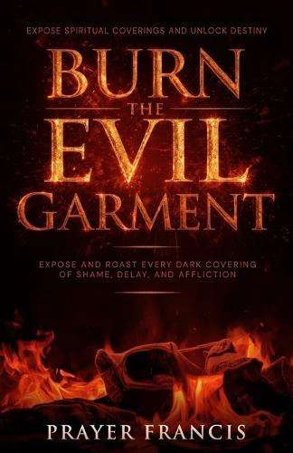 Burn the Evil Garment: Expose and Roast Every Dark Covering of Shame, Delay, and Affliction: Deliverance Prayers to Expose Spiritual Coverings and Unlock Destiny