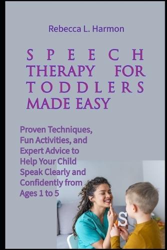 Speech Therapy for Toddlers Made Easy: Proven Techniques, Fun Activities, and Expert Advice to Help Your Child Speak Clearly and Confidently from Ages 1 to 5