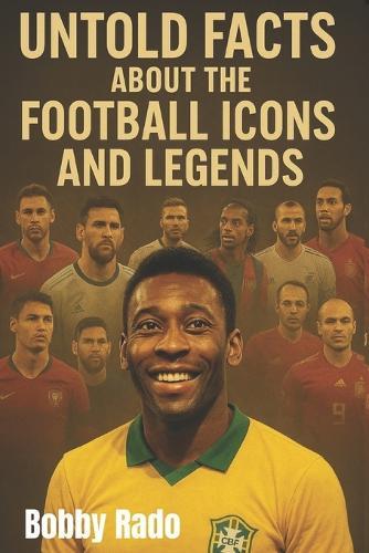 Untold Facts about the Football Icons and Legends: Unfold Stories, Hidden Struggles, and Inspiring Journeys of the World's Greatest Players