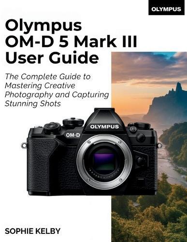 Olympus OM-D E-M5 Mark III User Guide: The Complete Guide to Mastering Creative Photography and Capturing Stunning Shots