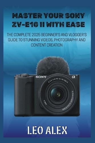 Master your Sony ZV-E10 II with Ease: The Complete 2025 Beginner's and Vlogger's Guide to Stunning Videos, Photography, and Content Creation