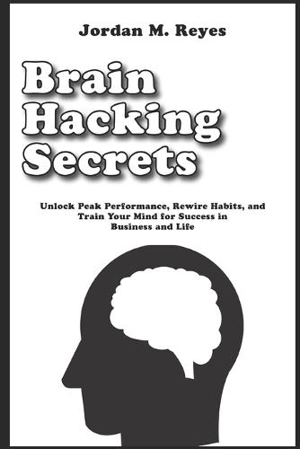 Brain Hacking Secrets: Unlock Peak Performance, Rewire Habits, and Train Your Mind for Success in Business and Life