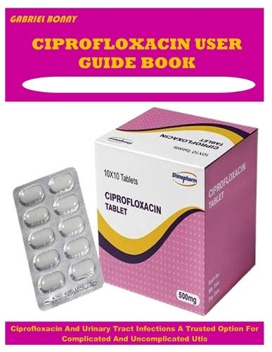 Ciprofloxacin User Guide Book: Ciprofloxacin And Urinary Tract Infections A Trusted Option For Complicated And Uncomplicated Utis