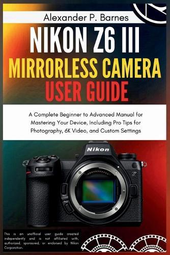 Nikon Z6 III Mirrorless Camera User Guide: A Complete Beginner to Advanced Manual for Mastering Your Device, Including Pro Tips for Photography, 6K Video, and Custom Settings