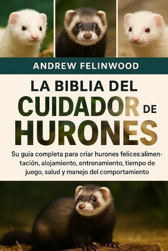 La Biblia del Cuidador de Hurones: Su guía completa para criar hurones felices: alimentación, alojamiento, entrenamiento, tiempo de juego, salud y manejo del comportamiento