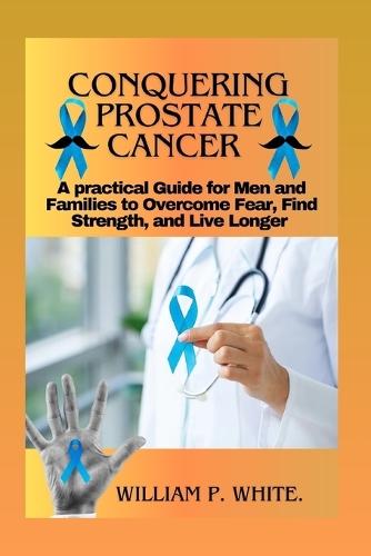 Conquering Prostate Cancer: A Practical Guide for Men and Families to Overcome Fear, Find Strength, and Live Longer
