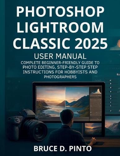 Photoshop Lightroom Classic 2025 User Manual: Complete Beginner-Friendly Guide to Photo Editing, Step-by-Step Instructions for Hobbyists and Photographers