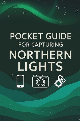 Pocket Guide For Capturing Northern Lights: Northern Lights Photography: The Ultimate Pocket Guide to Capturing the Aurora