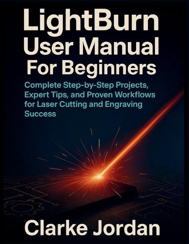 LightBurn User Manual For Beginners: Complete Step-by-Step Projects, Expert Tips, and Proven Workflows for Laser Cutting and Engraving Success