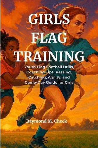 Girls Flag Training: Youth Flag Football Drills, Coaching Tips, Passing, Catching, Agility, and Game-Day Guide for Girls