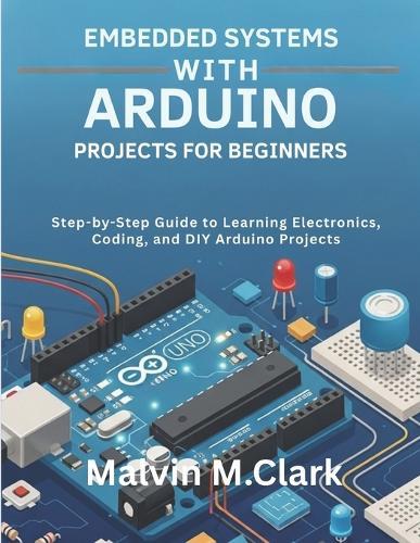Embedded Systems With Arduino Projects For Beginners: Step-by-Step Guide to Learning Electronics, Coding, and DIY Arduino Projects