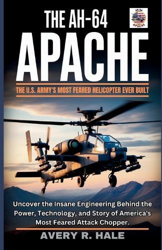 The AH-64 Apache: The U.S. Army's Most Feared Helicopter Ever Built: Uncover the Insane Engineering Behind the Power, Technology, and Story of America's Most Feared Attack Chopper.