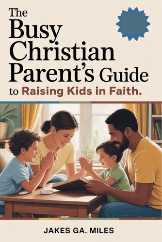 The Busy Christian Parent's Guide to Raising Kids in Faith: Small Daily Habits to Build Lasting Faith, Deep Connection, and a Christ-Centered Home