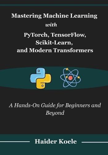 Mastering Machine Learning with PyTorch, TensorFlow, Scikit-Learn, and Modern Transformers: A Hands-On Guide for Beginners and Beyond