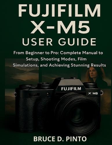 Fujifilm X-M5 User Guide: From Beginner to Pro: Complete Manual to Setup, Shooting Modes, Film Simulations, and Achieving Stunning Results