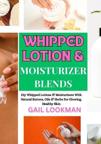 Whipped Lotion & Moisturizer Blends: Diy Whipped Lotions & Moisturizers With Natural Butters, Oils & Herbs For Glowing, Healthy Skin