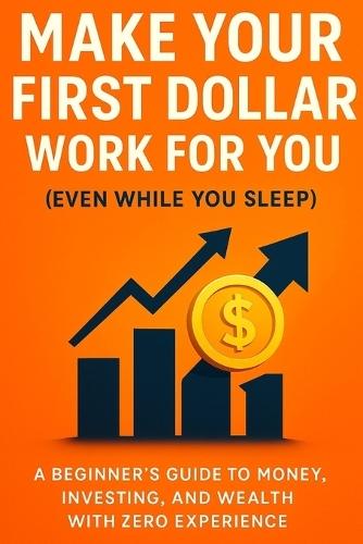 Make Your First Dollar Work for You (Even While You Sleep): A Beginner's Guide to Money, Investing, and Wealth with Zero Experience