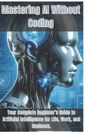 Mastering AI Without Coding: Your Complete Beginner's Guide to Artificial Intelligence for Life, Work, and Business.