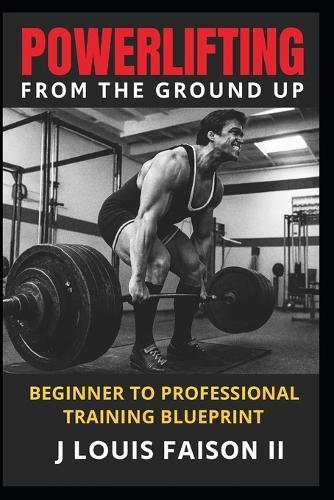 Powerlifting from the Ground Up: Beginner to Professional Training Blueprint