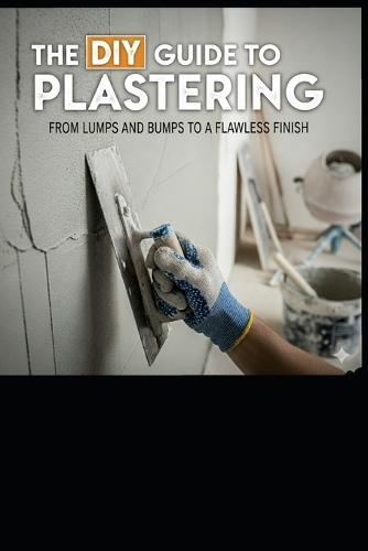 The DIY Guide to Plastering: From Lumps and Bumps to a Flawless Finish: Your Step-by-Step Handbook for Professional Results at Home