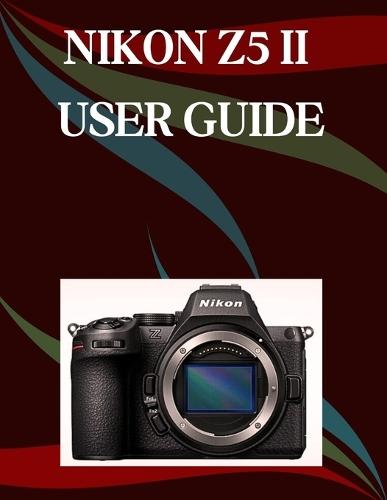 Nikon Z5 II User Guide: A Step-by-Step Manual for Beginners and Seniors Covering Essential Camera Features, Creative Techniques, Tips, Tricks and Effortless Videography Skills