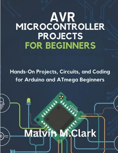 AVR Microcontroller Projects for Beginners: Hands-On Projects, Circuits, and Coding for Arduino and ATmega Beginners