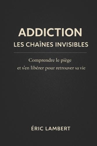 Addictions: Les chaînes invisibles: Comprendre, libérer et transformer la dépendance en chemin de liberté intérieure
