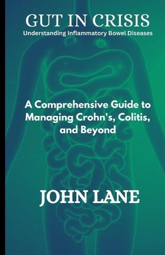 Gut in Crisis Understanding Inflammatory Bowel Diseases: A Comprehensive Guide to Managing Crohn's, Colitis, and Beyond