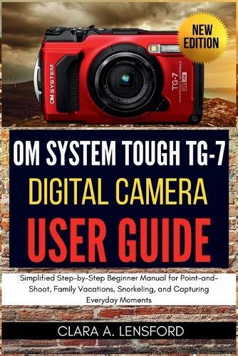 OM SYSTEM TOUGH TG-7 Digital Camera User Guide: Simplified Step-by-Step Beginner Manual for Point-and-Shoot, Family Vacations, Snorkeling, and Capturing Everyday Moments