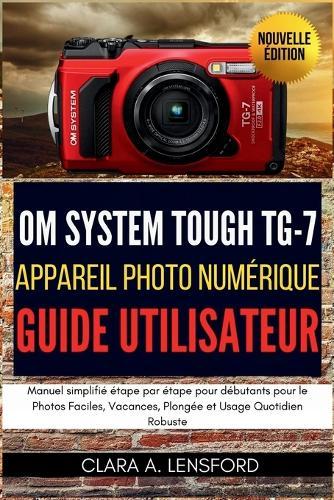 OM SYSTEM TOUGH TG-7 Appareil Photo Numérique Guide Utilisateur: Manuel simplifié étape par étape pour débutants pour le Photos Faciles, Vacances, Plongée et Usage Quotidien Robuste