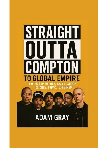 Straight Outta Compton to Global Empire: The Rise of Dr. Dre, Eazy-E, Snoop, Ice Cube, Tupac, and Eminem