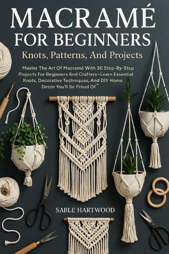 Macramé For Beginners: Knots, Patterns, And Projects: Master The Art Of Macramé With 30 Step-By-Step Projects For Beginners And Crafters-Learn Essential Knots, Decorative Techniques, And DIY Home Décor You'll Be Proud Of
