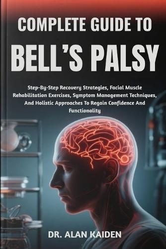 Complete Guide to Bell's Palsy: Step-By-Step Recovery Strategies, Facial Muscle Rehabilitation Exercises, Symptom Management Techniques, And Holistic Approaches To Regain Confidence And Functionality