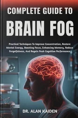 Complete Guide to Brain Fog: Practical Techniques To Improve Concentration, Restore Mental Energy, Boosting Focus, Enhancing Memory, Reduce Forgetfulness, And Regain Peak Cognitive Performance