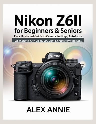Nikon Z6II for Beginners & Seniors User Guide: Easy Illustrated Guide to Camera Settings, Autofocus, Lens Selection, 4K Video, Low Light & Creative Photography