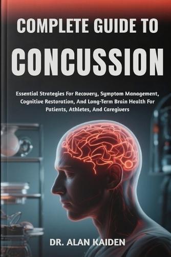 Complete Guide to Concussion: Essential Strategies For Recovery, Symptom Management, Cognitive Restoration, And Long-Term Brain Health For Patients, Athletes, And Caregivers
