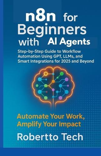 N8n for Beginners with AI Agents: Step-By-Step Guide to Workflow Automation Using Gpt, Llms, and Smart Integrations for 2025 and Beyond